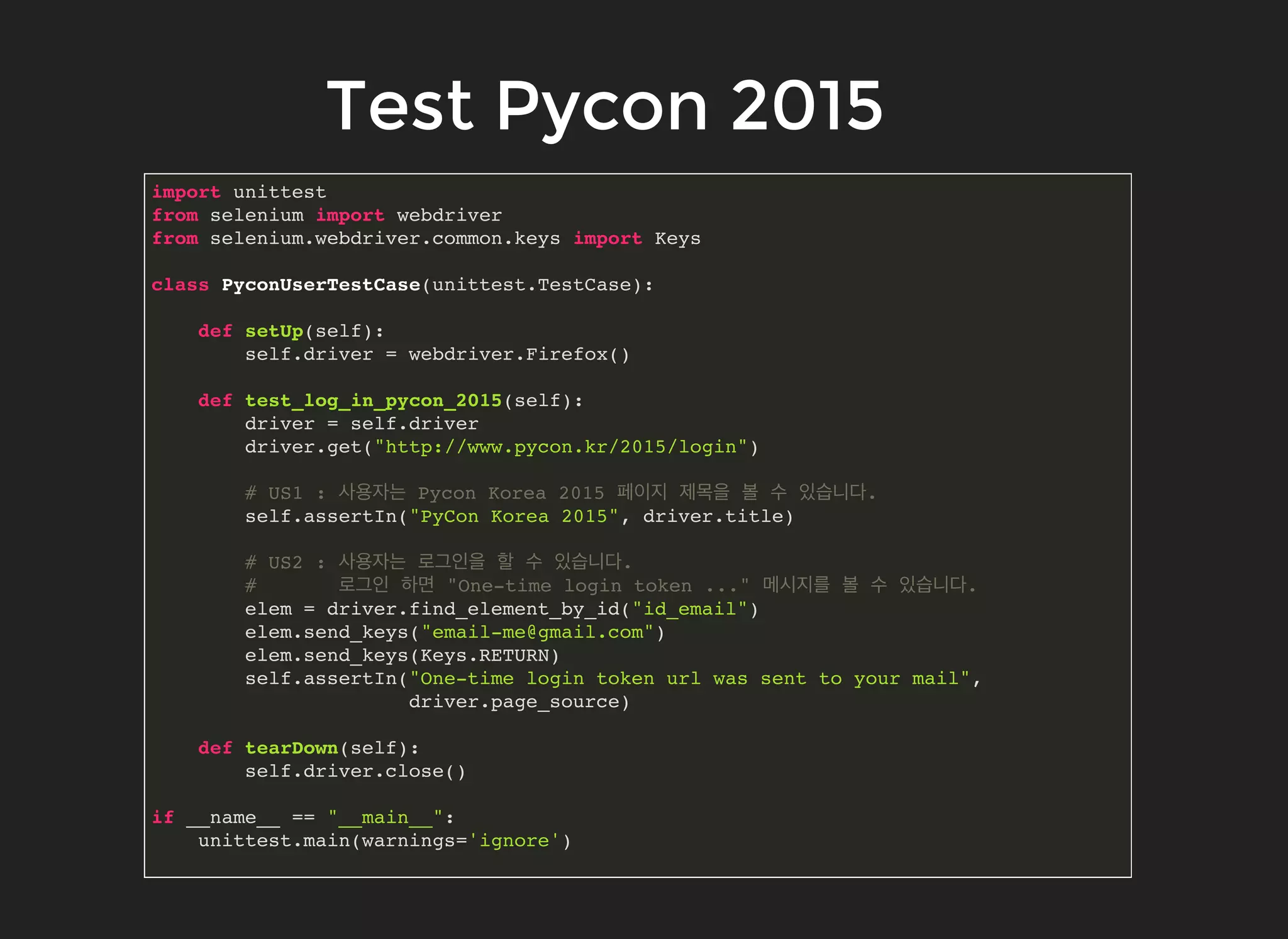 Test Pycon 2015Test Pycon 2015
import unittest
from selenium import webdriver
from selenium.webdriver.common.keys import Keys
class PyconUserTestCase(unittest.TestCase):
def setUp(self):
self.driver = webdriver.Firefox()
def test_log_in_pycon_2015(self):
driver = self.driver
driver.get("http://www.pycon.kr/2015/login")
# US1 : 사용자는 Pycon Korea 2015 페이지 제목을 볼 수 있습니다.
self.assertIn("PyCon Korea 2015", driver.title)
# US2 : 사용자는 로그인을 할 수 있습니다.
# 로그인 하면 "One-time login token ..." 메시지를 볼 수 있습니다.
elem = driver.find_element_by_id("id_email")
elem.send_keys("email-me@gmail.com")
elem.send_keys(Keys.RETURN)
self.assertIn("One-time login token url was sent to your mail",
driver.page_source)
def tearDown(self):
self.driver.close()
if __name__ == "__main__":
unittest.main(warnings='ignore')
 