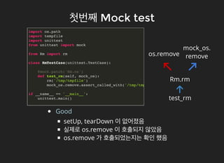 첫번째첫번째 Mock testMock test
import os.path
import tempfile
import unittest
from unittest import mock
from Rm import rm
class RmTestCase(unittest.TestCase):
@mock.patch('Rm.os')
def test_rm(self, mock_os):
rm('/tmp/tmpfile')
mock_os.remove.assert_called_with('/tmp/tmpfile')
if __name__ == '__main__':
unittest.main()
Good
setUp, tearDown 이 없어졌음
실제로 os.remove 이 호출되지 않았음
os.remove 가 호출되었는지는 확인 했음
test_rm
Rm.rm
os.remove
mock_os.
remove
 