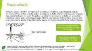 Este é o Material Publicitário da Distribuição Pública Direta pela SENCER - Ind. e Com. de Sensores Cerâmicos LTDA - ME de Títulos de Dívida de sua 1ª Emissão.
A PRESENTE OFERTA FOI DISPENSADA DE REGISTRO PELA COMISSÃO DE VALORES MOBILIÁRIOS “CVM”. A CVM NÃO GARANTE A VERACIDADE DAS
INFORMAÇÕES PRESTADAS PELO OFERTANTE NEM JULGA A SUA QUALIDADE OU A DOS VALORES MOBILIÁRIOS OFERTADOS.
Olá produtor! Pelos meus
cálculos você deveria irrigar
10 mm hoje.
Probabilidade de 80% de
chover 8mm em 2 dias
O Sistema Sencer é dividido em 2 partes: O produto que é instalado na plantação do produtor
e o sistema on-line onde o produtor poderá acompanhar os dados e tomar decisões para a irrigação.
Após instalar as hastes nos locais desejados, o produtor irá acompanhar os dados em tempo real
no sistema web no qual é acessado com Login e Senha. Lá o produtor pode ver como está seu solo
se precisa irrigar e quanto irrigar. Assim como alguma previsões para auxilia-lo na melhor irrigação.
Haste na plantação
Nossa solução
 