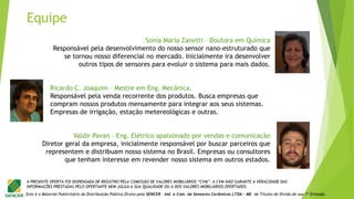 Este é o Material Publicitário da Distribuição Pública Direta pela SENCER - Ind. e Com. de Sensores Cerâmicos LTDA - ME de Títulos de Dívida de sua 1ª Emissão.
A PRESENTE OFERTA FOI DISPENSADA DE REGISTRO PELA COMISSÃO DE VALORES MOBILIÁRIOS “CVM”. A CVM NÃO GARANTE A VERACIDADE DAS
INFORMAÇÕES PRESTADAS PELO OFERTANTE NEM JULGA A SUA QUALIDADE OU A DOS VALORES MOBILIÁRIOS OFERTADOS.
Valdir Pavan – Eng. Elétrico apaixonado por vendas e comunicação
Diretor geral da empresa, inicialmente responsável por buscar parceiros que
representem e distribuam nosso sistema no Brasil. Empresas ou consultores
que tenham interesse em revender nosso sistema em outros estados.
Sonia Maria Zanetti – Doutora em Química
Responsável pela desenvolvimento do nosso sensor nano-estruturado que
se tornou nosso diferencial no mercado. Inicialmente ira desenvolver
outros tipos de sensores para evoluir o sistema para mais dados.
Ricardo C. Joaquim – Mestre em Eng. Mecânica.
Responsável pela venda recorrente dos produtos. Busca empresas que
compram nossos produtos mensamente para integrar aos seus sistemas.
Empresas de irrigação, estação metereológicas e outras.
Equipe
 