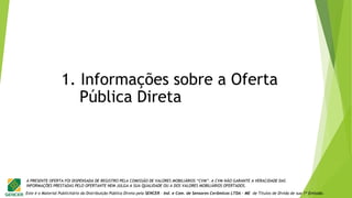 Este é o Material Publicitário da Distribuição Pública Direta pela SENCER - Ind. e Com. de Sensores Cerâmicos LTDA - ME de Títulos de Dívida de sua 1ª Emissão.
A PRESENTE OFERTA FOI DISPENSADA DE REGISTRO PELA COMISSÃO DE VALORES MOBILIÁRIOS “CVM”. A CVM NÃO GARANTE A VERACIDADE DAS
INFORMAÇÕES PRESTADAS PELO OFERTANTE NEM JULGA A SUA QUALIDADE OU A DOS VALORES MOBILIÁRIOS OFERTADOS.
1. Informações sobre a Oferta
Pública Direta
 