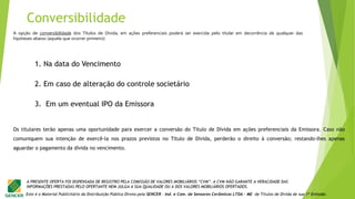 Este é o Material Publicitário da Distribuição Pública Direta pela SENCER - Ind. e Com. de Sensores Cerâmicos LTDA - ME de Títulos de Dívida de sua 1ª Emissão.
A PRESENTE OFERTA FOI DISPENSADA DE REGISTRO PELA COMISSÃO DE VALORES MOBILIÁRIOS “CVM”. A CVM NÃO GARANTE A VERACIDADE DAS
INFORMAÇÕES PRESTADAS PELO OFERTANTE NEM JULGA A SUA QUALIDADE OU A DOS VALORES MOBILIÁRIOS OFERTADOS.
A opção de conversibilidade dos Títulos de Dívida, em ações preferenciais poderá ser exercida pelo titular em decorrência de qualquer das
hipóteses abaixo (aquela que ocorrer primeiro):
1. Na data do Vencimento
2. Em caso de alteração do controle societário
3. Em um eventual IPO da Emissora
Os titulares terão apenas uma oportunidade para exercer a conversão do Título de Dívida em ações preferenciais da Emissora. Caso não
comuniquem sua intenção de exercê-la nos prazos previstos no Título de Dívida, perderão o direito à conversão; restando-lhes apenas
aguardar o pagamento da dívida no vencimento.
Conversibilidade
 