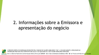Este é o Material Publicitário da Distribuição Pública Direta pela SENCER - Ind. e Com. de Sensores Cerâmicos LTDA - ME de Títulos de Dívida de sua 1ª Emissão.
A PRESENTE OFERTA FOI DISPENSADA DE REGISTRO PELA COMISSÃO DE VALORES MOBILIÁRIOS “CVM”. A CVM NÃO GARANTE A VERACIDADE DAS
INFORMAÇÕES PRESTADAS PELO OFERTANTE NEM JULGA A SUA QUALIDADE OU A DOS VALORES MOBILIÁRIOS OFERTADOS.
2. Informações sobre a Emissora e
apresentação do negócio
 