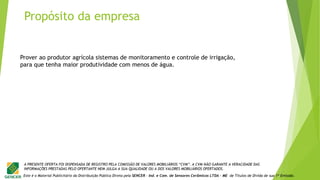 Este é o Material Publicitário da Distribuição Pública Direta pela SENCER - Ind. e Com. de Sensores Cerâmicos LTDA - ME de Títulos de Dívida de sua 1ª Emissão.
A PRESENTE OFERTA FOI DISPENSADA DE REGISTRO PELA COMISSÃO DE VALORES MOBILIÁRIOS “CVM”. A CVM NÃO GARANTE A VERACIDADE DAS
INFORMAÇÕES PRESTADAS PELO OFERTANTE NEM JULGA A SUA QUALIDADE OU A DOS VALORES MOBILIÁRIOS OFERTADOS.
Prover ao produtor agrícola sistemas de monitoramento e controle de irrigação,
para que tenha maior produtividade com menos de água.
Propósito da empresa
 