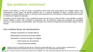 Este é o Material Publicitário da Distribuição Pública Direta pela SENCER - Ind. e Com. de Sensores Cerâmicos LTDA - ME de Títulos de Dívida de sua 1ª Emissão.
A PRESENTE OFERTA FOI DISPENSADA DE REGISTRO PELA COMISSÃO DE VALORES MOBILIÁRIOS “CVM”. A CVM NÃO GARANTE A VERACIDADE DAS
INFORMAÇÕES PRESTADAS PELO OFERTANTE NEM JULGA A SUA QUALIDADE OU A DOS VALORES MOBILIÁRIOS OFERTADOS.
- Produtor economiza em energia elétrica
- Possibilidade do aumento de produtividade
- Racionaliza o consumo de água na irrigação
Evita multas por uso excessivo
Evita lacração das bombas
Devido a crise hídrica e a falta de chuva, os produtores estão tendo altos investimentos com irrigação. Porém esses
investimentos iniciais trazem um grande problema que é o consumo excessivo de água e energia elétrica, que
atrapalham na produtividade do cultivo, e nos piores casos não dando lucro ao produtor em razão dos gastos para manter
um sistema de irrigação em operação.
O problema que foi encontrado é que os produtores quase não tem lucro no final da safra e não entendem o porquê,
mesmo irrigando o cultivo. Mas o problema é justamente esse. Os produtores irrigam suas plantações em quantidade
excessiva, o que prejudica a produtividade, além dos gastos com conta de energia elétrica que podem chegar a 30% de
excesso.
Com o Sistema Sencer de monitoramento:
Que problema resolvemos?
 