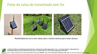 Este é o Material Publicitário da Distribuição Pública Direta pela SENCER - Ind. e Com. de Sensores Cerâmicos LTDA - ME de Títulos de Dívida de sua 1ª Emissão.
A PRESENTE OFERTA FOI DISPENSADA DE REGISTRO PELA COMISSÃO DE VALORES MOBILIÁRIOS “CVM”. A CVM NÃO GARANTE A VERACIDADE DAS
INFORMAÇÕES PRESTADAS PELO OFERTANTE NEM JULGA A SUA QUALIDADE OU A DOS VALORES MOBILIÁRIOS OFERTADOS.
Possibilidade de com e sem célula solar e antena externa para maior alcance
Fotos da caixa de transmissão sem fio
 