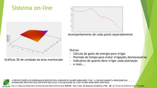 Este é o Material Publicitário da Distribuição Pública Direta pela SENCER - Ind. e Com. de Sensores Cerâmicos LTDA - ME de Títulos de Dívida de sua 1ª Emissão.
A PRESENTE OFERTA FOI DISPENSADA DE REGISTRO PELA COMISSÃO DE VALORES MOBILIÁRIOS “CVM”. A CVM NÃO GARANTE A VERACIDADE DAS
INFORMAÇÕES PRESTADAS PELO OFERTANTE NEM JULGA A SUA QUALIDADE OU A DOS VALORES MOBILIÁRIOS OFERTADOS.
Gráficos 3D de umidade da área monitorada
Acompanhamento de cada ponto separadamente
Outros:
- Cálculo de gasto de energia para irrigar
- Previsão do tempo para evitar irrigações desnecessárias
- Indicativo de quanto deve irrigar cada plantação
- e mais...
Sistema on-line
 