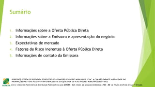 Este é o Material Publicitário da Distribuição Pública Direta pela SENCER - Ind. e Com. de Sensores Cerâmicos LTDA - ME de Títulos de Dívida de sua 1ª Emissão.
A PRESENTE OFERTA FOI DISPENSADA DE REGISTRO PELA COMISSÃO DE VALORES MOBILIÁRIOS “CVM”. A CVM NÃO GARANTE A VERACIDADE DAS
INFORMAÇÕES PRESTADAS PELO OFERTANTE NEM JULGA A SUA QUALIDADE OU A DOS VALORES MOBILIÁRIOS OFERTADOS.
Sumário
1. Informações sobre a Oferta Pública Direta
2. Informações sobre a Emissora e apresentação do negócio
3. Expectativas de mercado
4. Fatores de Risco inerentes à Oferta Pública Direta
5. Informações de contato da Emissora
 
