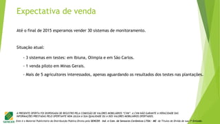 Este é o Material Publicitário da Distribuição Pública Direta pela SENCER - Ind. e Com. de Sensores Cerâmicos LTDA - ME de Títulos de Dívida de sua 1ª Emissão.
A PRESENTE OFERTA FOI DISPENSADA DE REGISTRO PELA COMISSÃO DE VALORES MOBILIÁRIOS “CVM”. A CVM NÃO GARANTE A VERACIDADE DAS
INFORMAÇÕES PRESTADAS PELO OFERTANTE NEM JULGA A SUA QUALIDADE OU A DOS VALORES MOBILIÁRIOS OFERTADOS.
Expectativa de venda
Até o final de 2015 esperamos vender 30 sistemas de monitoramento.
- 3 sistemas em testes: em Ibiuna, Olimpia e em São Carlos.
Situação atual:
- 1 venda piloto em Minas Gerais.
- Mais de 5 agricultores interessados, apenas aguardando os resultados dos testes nas plantações.
 