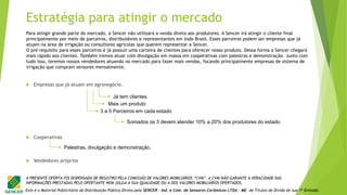 Este é o Material Publicitário da Distribuição Pública Direta pela SENCER - Ind. e Com. de Sensores Cerâmicos LTDA - ME de Títulos de Dívida de sua 1ª Emissão.
A PRESENTE OFERTA FOI DISPENSADA DE REGISTRO PELA COMISSÃO DE VALORES MOBILIÁRIOS “CVM”. A CVM NÃO GARANTE A VERACIDADE DAS
INFORMAÇÕES PRESTADAS PELO OFERTANTE NEM JULGA A SUA QUALIDADE OU A DOS VALORES MOBILIÁRIOS OFERTADOS.
 Empresas que já atuam em agronegócio.
 Cooperativas
 Vendedores próprios
Já tem clientes
Mais um produto
Palestras, divulgação e demonstração.
3 a 5 Parceiros em cada estado
Somados os 3 devem atender 10% a 20% dos produtores do estado
Estratégia para atingir o mercado
Para atingir grande parte do mercado, a Sencer não utilizará a venda direta aos produtores. A Sencer irá atingir o cliente final
principalmente por meio de parceiros, distribuidores e representantes em todo Brasil. Esses parceiros podem ser empresas que já
atuam na área de irrigação ou consultores agrícolas que querem representar a Sencer.
O pré requisito para esses parceiros é já possuir uma carteira de clientes para oferecer nosso produto. Dessa forma a Sencer chegará
mais rápido aos clientes. Também iremos atuar com divulgação em massa em cooperativas com palestras e demonstração. Junto com
tudo isso, teremos nossos vendedores atuando no mercado para fazer mais vendas, focando principalmente empresas de sistema de
irrigação que compram sensores mensalmente.
 