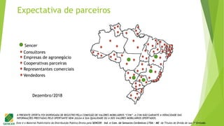 Este é o Material Publicitário da Distribuição Pública Direta pela SENCER - Ind. e Com. de Sensores Cerâmicos LTDA - ME de Títulos de Dívida de sua 1ª Emissão.
A PRESENTE OFERTA FOI DISPENSADA DE REGISTRO PELA COMISSÃO DE VALORES MOBILIÁRIOS “CVM”. A CVM NÃO GARANTE A VERACIDADE DAS
INFORMAÇÕES PRESTADAS PELO OFERTANTE NEM JULGA A SUA QUALIDADE OU A DOS VALORES MOBILIÁRIOS OFERTADOS.
Expectativa de parceiros
Sencer
Consultores
Empresas de agronegócio
Cooperativas parceiras
Representantes comerciais
Vendedores
Dezembro/2018
 