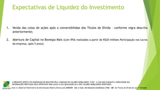 Este é o Material Publicitário da Distribuição Pública Direta pela SENCER - Ind. e Com. de Sensores Cerâmicos LTDA - ME de Títulos de Dívida de sua 1ª Emissão.
A PRESENTE OFERTA FOI DISPENSADA DE REGISTRO PELA COMISSÃO DE VALORES MOBILIÁRIOS “CVM”. A CVM NÃO GARANTE A VERACIDADE DAS
INFORMAÇÕES PRESTADAS PELO OFERTANTE NEM JULGA A SUA QUALIDADE OU A DOS VALORES MOBILIÁRIOS OFERTADOS.
1. Venda das cotas de ações após a conversibilidae dos Títulos de Dívida – conforme regra descrita
anteriormente;
2. Abertura de Capital no Bovespa Mais (com IPOs realizados a partir de R$20 milhões Participação nos lucros
da empresa, após 5 anos);
Expectativas de Liquidez do Investimento
 