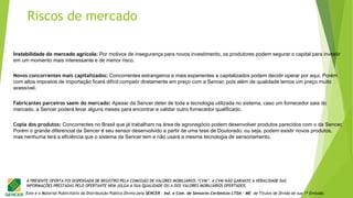 Este é o Material Publicitário da Distribuição Pública Direta pela SENCER - Ind. e Com. de Sensores Cerâmicos LTDA - ME de Títulos de Dívida de sua 1ª Emissão.
A PRESENTE OFERTA FOI DISPENSADA DE REGISTRO PELA COMISSÃO DE VALORES MOBILIÁRIOS “CVM”. A CVM NÃO GARANTE A VERACIDADE DAS
INFORMAÇÕES PRESTADAS PELO OFERTANTE NEM JULGA A SUA QUALIDADE OU A DOS VALORES MOBILIÁRIOS OFERTADOS.
Instabilidade do mercado agrícola: Por motivos de insegurança para novos investimento, os produtores podem segurar o capital para investir
em um momento mais interessante e de menor risco.
Novos concorrentes mais capitalizados: Concorrentes estrangeiros e mais experientes e capitalizados podem decidir operar por aqui. Porém
com altos impostos de importação ficará difícil competir diretamente em preço com a Sencer, pois além de qualidade temos um preço muito
acessível.
Fabricantes parceiros saem do mercado: Apesar da Sencer deter de toda a tecnologia utilizada no sistema, caso um fornecedor saia do
mercado, a Sencer poderá levar alguns meses para encontrar e validar outro fornecedor qualificado.
Copia dos produtos: Concorrentes no Brasil que já trabalham na área de agronegócio podem desenvolver produtos parecidos com o da Sencer.
Porém o grande diferencial da Sencer é seu sensor desenvolvido a partir de uma tese de Doutorado, ou seja, podem existir novos produtos,
mas nenhuma terá a eficiência que o sistema da Sencer tem e não usará a mesma tecnologia de sensoriamento.
Riscos de mercado
 