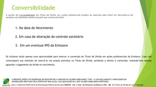 Este é o Material Publicitário da Distribuição Pública Direta pela SENCER - Ind. e Com. de Sensores Cerâmicos LTDA - ME de Títulos de Dívida de sua 1ª Emissão.
A PRESENTE OFERTA FOI DISPENSADA DE REGISTRO PELA COMISSÃO DE VALORES MOBILIÁRIOS “CVM”. A CVM NÃO GARANTE A VERACIDADE DAS
INFORMAÇÕES PRESTADAS PELO OFERTANTE NEM JULGA A SUA QUALIDADE OU A DOS VALORES MOBILIÁRIOS OFERTADOS.
A opção de conversibilidade dos Títulos de Dívida, em ações preferenciais poderá ser exercida pelo titular em decorrência de
qualquer das hipóteses abaixo (aquela que ocorrer primeiro):
1. Na data do Vencimento
2. Em caso de alteração do controle societário
3. Em um eventual IPO da Emissora
Os titulares terão apenas uma oportunidade para exercer a conversão do Título de Dívida em ações preferenciais da Emissora. Caso não
comuniquem sua intenção de exercê-la nos prazos previstos no Título de Dívida, perderão o direito à conversão; restando-lhes apenas
aguardar o pagamento da dívida no vencimento.
Conversibilidade
 