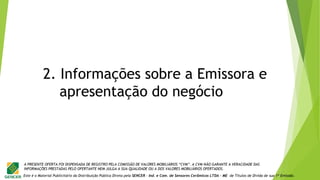 Este é o Material Publicitário da Distribuição Pública Direta pela SENCER - Ind. e Com. de Sensores Cerâmicos LTDA - ME de Títulos de Dívida de sua 1ª Emissão.
A PRESENTE OFERTA FOI DISPENSADA DE REGISTRO PELA COMISSÃO DE VALORES MOBILIÁRIOS “CVM”. A CVM NÃO GARANTE A VERACIDADE DAS
INFORMAÇÕES PRESTADAS PELO OFERTANTE NEM JULGA A SUA QUALIDADE OU A DOS VALORES MOBILIÁRIOS OFERTADOS.
2. Informações sobre a Emissora e
apresentação do negócio
 