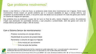 Este é o Material Publicitário da Distribuição Pública Direta pela SENCER - Ind. e Com. de Sensores Cerâmicos LTDA - ME de Títulos de Dívida de sua 1ª Emissão.
A PRESENTE OFERTA FOI DISPENSADA DE REGISTRO PELA COMISSÃO DE VALORES MOBILIÁRIOS “CVM”. A CVM NÃO GARANTE A VERACIDADE DAS
INFORMAÇÕES PRESTADAS PELO OFERTANTE NEM JULGA A SUA QUALIDADE OU A DOS VALORES MOBILIÁRIOS OFERTADOS.
- Produtor economiza em energia elétrica
- Possibilidade do aumento de produtividade
- Racionaliza o consumo de água na irrigação
Evita multas por uso excessivo
Evita lacração das bombas
Devido a crise hídrica e a falta de chuva, os produtores estão tendo altos investimentos com irrigação. Porém esses
investimentos iniciais trazem um grande problema que é o consumo excessivo de água e energia elétrica, que
atrapalham na produtividade do cultivo, e nos piores casos não dando lucro ao produtor em razão dos gastos para manter
um sistema de irrigação em operação.
Esse problema leva os produtores a quase não ter lucro no final da safra, mesmo irrigando o cultivo. Os produtores
irrigam suas plantações em quantidade excessiva, o que prejudica a produtividade, além dos gastos com conta de
energia elétrica que podem chegar a 30% de excesso.
Com o Sistema Sencer de monitoramento:
Que problema resolvemos?
 