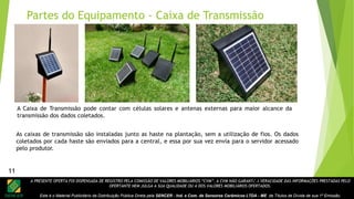 A PRESENTE OFERTA FOI DISPENSADA DE REGISTRO PELA COMISSÃO DE VALORES MOBILIÁRIOS “CVM”. A CVM NÃO GARANTE A VERACIDADE DAS INFORMAÇÕES PRESTADAS PELO
OFERTANTE NEM JULGA A SUA QUALIDADE OU A DOS VALORES MOBILIÁRIOS OFERTADOS.
Este é o Material Publicitário da Distribuição Pública Direta pela SENCER - Ind. e Com. de Sensores Cerâmicos LTDA - ME de Títulos de Dívida de sua 1ª Emissão.
11
A Caixa de Transmissão pode contar com células solares e antenas externas para maior alcance da
transmissão dos dados coletados.
Partes do Equipamento - Caixa de Transmissão
As caixas de transmissão são instaladas junto as haste na plantação, sem a utilização de fios. Os dados
coletados por cada haste são enviados para a central, e essa por sua vez envia para o servidor acessado
pelo produtor.
11
 