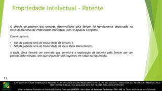 A PRESENTE OFERTA FOI DISPENSADA DE REGISTRO PELA COMISSÃO DE VALORES MOBILIÁRIOS “CVM”. A CVM NÃO GARANTE A VERACIDADE DAS INFORMAÇÕES PRESTADAS PELO
OFERTANTE NEM JULGA A SUA QUALIDADE OU A DOS VALORES MOBILIÁRIOS OFERTADOS.
Este é o Material Publicitário da Distribuição Pública Direta pela SENCER - Ind. e Com. de Sensores Cerâmicos LTDA - ME de Títulos de Dívida de sua 1ª Emissão.
13
O pedido de patente dos sensores desenvolvidos pela Sencer foi devidamente depositado no
Instituto Nacional de Propriedade Intelectual (INPI) e aguarda o registro.
Com o registro:
• 50% da patente será de titularidade da Sencer; e
• 50% da patente será de titularidade da sócia Sônia Maria Zanetti.
A sócia Sônia firmará um contrato que permitirá a exploração da patente pela Sencer por um
período determinado, sem que sejam devidos royalties em razão da exploração.
Propriedade Intelectual - Patente
13
 