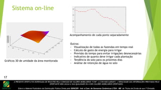 A PRESENTE OFERTA FOI DISPENSADA DE REGISTRO PELA COMISSÃO DE VALORES MOBILIÁRIOS “CVM”. A CVM NÃO GARANTE A VERACIDADE DAS INFORMAÇÕES PRESTADAS PELO
OFERTANTE NEM JULGA A SUA QUALIDADE OU A DOS VALORES MOBILIÁRIOS OFERTADOS.
Este é o Material Publicitário da Distribuição Pública Direta pela SENCER - Ind. e Com. de Sensores Cerâmicos LTDA - ME de Títulos de Dívida de sua 1ª Emissão.
17
Gráficos 3D de umidade da área monitorada
Acompanhamento de cada ponto separadamente
Outros:
- Visualização de todas as fazendas em tempo real
- Cálculo de gasto de energia para irrigar
- Previsão do tempo para evitar irrigações desnecessárias
- Indicativo de quanto deve irrigar cada plantação
- Tendência do solo para os próximos dias
- Análise de retenção de água no solo
Sistema on-line
17
 