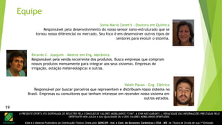 A PRESENTE OFERTA FOI DISPENSADA DE REGISTRO PELA COMISSÃO DE VALORES MOBILIÁRIOS “CVM”. A CVM NÃO GARANTE A VERACIDADE DAS INFORMAÇÕES PRESTADAS PELO
OFERTANTE NEM JULGA A SUA QUALIDADE OU A DOS VALORES MOBILIÁRIOS OFERTADOS.
Este é o Material Publicitário da Distribuição Pública Direta pela SENCER - Ind. e Com. de Sensores Cerâmicos LTDA - ME de Títulos de Dívida de sua 1ª Emissão.
19
Valdir Pavan – Eng. Elétrico
Responsável por buscar parceiros que representem e distribuam nosso sistema no
Brasil. Empresas ou consultores que tenham interesse em revender nosso sistema em
outros estados.
Sonia Maria Zanetti – Doutora em Química
Responsável pela desenvolvimento do nosso sensor nano-estruturado que se
tornou nosso diferencial no mercado. Seu foco é em desenvolver outros tipos de
sensores para evoluir o sistema.
Ricardo C. Joaquim – Mestre em Eng. Mecânica.
Responsável pela venda recorrente dos produtos. Busca empresas que compram
nossos produtos mensamente para integrar aos seus sistemas. Empresas de
irrigação, estação metereológicas e outras.
Equipe
19
 
