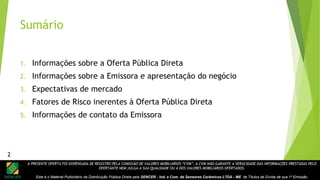 A PRESENTE OFERTA FOI DISPENSADA DE REGISTRO PELA COMISSÃO DE VALORES MOBILIÁRIOS “CVM”. A CVM NÃO GARANTE A VERACIDADE DAS INFORMAÇÕES PRESTADAS PELO
OFERTANTE NEM JULGA A SUA QUALIDADE OU A DOS VALORES MOBILIÁRIOS OFERTADOS.
Este é o Material Publicitário da Distribuição Pública Direta pela SENCER - Ind. e Com. de Sensores Cerâmicos LTDA - ME de Títulos de Dívida de sua 1ª Emissão.
Sumário
1. Informações sobre a Oferta Pública Direta
2. Informações sobre a Emissora e apresentação do negócio
3. Expectativas de mercado
4. Fatores de Risco inerentes à Oferta Pública Direta
5. Informações de contato da Emissora
2
 