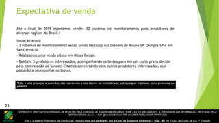 A PRESENTE OFERTA FOI DISPENSADA DE REGISTRO PELA COMISSÃO DE VALORES MOBILIÁRIOS “CVM”. A CVM NÃO GARANTE A VERACIDADE DAS INFORMAÇÕES PRESTADAS PELO
OFERTANTE NEM JULGA A SUA QUALIDADE OU A DOS VALORES MOBILIÁRIOS OFERTADOS.
Este é o Material Publicitário da Distribuição Pública Direta pela SENCER - Ind. e Com. de Sensores Cerâmicos LTDA - ME de Títulos de Dívida de sua 1ª Emissão.
22
Expectativa de venda
Até o final de 2015 esperamos vender 30 sistemas de monitoramento para produtores de
diversas regiões do Brasil.*
- 3 sistemas de monitoramento estão sendo testados nas cidades de Ibiuna-SP, Olimpia-SP e em
São Carlos-SP.
Situação atual:
- Realizamos uma venda piloto em Minas Gerais.
- Existem 5 produtores interessados, acompanhando os testes para em um curto prazo decidir
pela contratação da Sencer. Estamos conversando com outros produtores interessados, que
passarão a acompanhar os testes.
22
*Esta é uma projeção e como tal, não representa e não devem ser considerada, sob qualquer hipótese, como promessa ou
garantia.
 