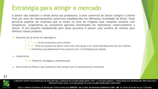 A PRESENTE OFERTA FOI DISPENSADA DE REGISTRO PELA COMISSÃO DE VALORES MOBILIÁRIOS “CVM”. A CVM NÃO GARANTE A VERACIDADE DAS INFORMAÇÕES PRESTADAS PELO
OFERTANTE NEM JULGA A SUA QUALIDADE OU A DOS VALORES MOBILIÁRIOS OFERTADOS.
Este é o Material Publicitário da Distribuição Pública Direta pela SENCER - Ind. e Com. de Sensores Cerâmicos LTDA - ME de Títulos de Dívida de sua 1ª Emissão.
23
 Empresas que já atuam em agronegócio.
 Cooperativas
 Área Comercial Própria, que orientará e fará contato com os representantes comerciais
Já tem produtores como clientes
Terão os produtos da Sencer como mais uma opção a ser comercializada junto aos seus clientes
Palestras, divulgação e demonstração.
Estimamos que poderemos firmar parceria com 3 a 5 Empresas por Estado
Estratégia para atingir o mercado
A Sencer não realizará a venda direta aos produtores. A área comercial da Sencer atingirá o cliente
final por meio de representantes comerciais estabelecidos em diferentes localidades do Brasil. Esses
parceiros poderão ser empresas que já atuam na área de irrigação (que compram sensores com
frequência), cooperativas ou consultores agrícolas interessados em representar comercialmente a
Sencer. O pré-requisito estabelecido para esses parceiros é possuir uma carteira de clientes para
oferecer nossos produtos.
23
 