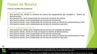 A PRESENTE OFERTA FOI DISPENSADA DE REGISTRO PELA COMISSÃO DE VALORES MOBILIÁRIOS “CVM”. A CVM NÃO GARANTE A VERACIDADE DAS INFORMAÇÕES PRESTADAS PELO
OFERTANTE NEM JULGA A SUA QUALIDADE OU A DOS VALORES MOBILIÁRIOS OFERTADOS.
Este é o Material Publicitário da Distribuição Pública Direta pela SENCER - Ind. e Com. de Sensores Cerâmicos LTDA - ME de Títulos de Dívida de sua 1ª Emissão.
26
A Sencer receberá dos produtores:
No caso de Compra dos Equipamentos
• Uma quantia fixa, devida no momento da compra dos equipamentos que compõem o Sistema de
Monitoramento;
• Uma quantia fixa, como compensação aos serviços de instalação do sistema;
• Uma quantia mensal, como compensação aos serviços de manutenção;
• Uma quantia mensal, como compensação aos serviços de acesso ao sistema de monitoramento on-line;
• Uma quantia mensal, como compensação aos serviços de consultoria (opcional).
No caso de aluguel dos Equipamentos
• Uma quantia fixa, devida como compensação aos serviços de instalação do sistema;
• Uma quantia mensal, devida em razão do aluguel do Sistema de Monitoramento;
• Uma quantia mensal, como compensação aos serviços de manutenção;
• Uma quantia mensal, como compensação aos serviços de acesso ao sistema de monitoramento on-line;
• Uma quantia mensal, como compensação aos serviços de consultoria (opcional).
Fontes de Receita
26
 
