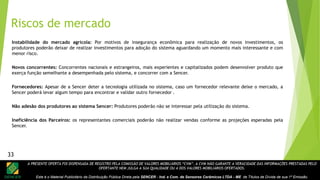 A PRESENTE OFERTA FOI DISPENSADA DE REGISTRO PELA COMISSÃO DE VALORES MOBILIÁRIOS “CVM”. A CVM NÃO GARANTE A VERACIDADE DAS INFORMAÇÕES PRESTADAS PELO
OFERTANTE NEM JULGA A SUA QUALIDADE OU A DOS VALORES MOBILIÁRIOS OFERTADOS.
Este é o Material Publicitário da Distribuição Pública Direta pela SENCER - Ind. e Com. de Sensores Cerâmicos LTDA - ME de Títulos de Dívida de sua 1ª Emissão.
Instabilidade do mercado agrícola: Por motivos de insegurança econômica para realização de novos investimentos, os
produtores poderão deixar de realizar investimentos para adoção do sistema aguardando um momento mais interessante e com
menor risco.
Novos concorrentes: Concorrentes nacionais e estrangeiros, mais experientes e capitalizados podem desenvolver produto que
exerça função semelhante a desempenhada pelo sistema, e concorrer com a Sencer.
Fornecedores: Apesar de a Sencer deter a tecnologia utilizada no sistema, caso um fornecedor relevante deixe o mercado, a
Sencer poderá levar algum tempo para encontrar e validar outro fornecedor .
Não adesão dos produtores ao sistema Sencer: Produtores poderão não se interessar pela utilização do sistema.
Ineficiência dos Parceiros: os representantes comerciais poderão não realizar vendas conforme as projeções esperadas pela
Sencer.
Riscos de mercado
33
 