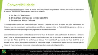 A PRESENTE OFERTA FOI DISPENSADA DE REGISTRO PELA COMISSÃO DE VALORES MOBILIÁRIOS “CVM”. A CVM NÃO GARANTE A VERACIDADE DAS INFORMAÇÕES PRESTADAS PELO
OFERTANTE NEM JULGA A SUA QUALIDADE OU A DOS VALORES MOBILIÁRIOS OFERTADOS.
Este é o Material Publicitário da Distribuição Pública Direta pela SENCER - Ind. e Com. de Sensores Cerâmicos LTDA - ME de Títulos de Dívida de sua 1ª Emissão.
A opção de conversibilidade dos Títulos de Dívida, em ações preferenciais poderá ser exercida pelo titular em decorrência
de qualquer das hipóteses abaixo (aquela que ocorrer primeiro):
1. Na data do Vencimento
2. Em eventual alteração do controle societário
3. Em eventual IPO da Emissora
Os titulares terão apenas uma oportunidade para exercer a conversão do Título de Dívida em ações preferenciais da
Emissora. Caso não comuniquem sua intenção de exercê-la nos prazos previstos no Título de Dívida, perderão o direito à
conversão; restando-lhes apenas aguardar o pagamento da dívida no vencimento.
Caso os titulares comuniquem a intenção de converter o Título de Dívida em ações preferenciais da Emissora, a Emissora
deverá tomar as providências necessárias para a transformação do seu tipo societário em sociedade por ações e promover a
conversão dos Títulos de Dívida nos conformes da Cláusula “Conversibilidade”, que consta no Título de Dívida a ser
assinado e cuja minuta encontra-se disponível na Plataforma Broota. Os investidores devem levar em consideração os
fatores de risco relacionados à conversão relacionados na seção 4 deste material publicitário.
Conversibilidade
5
 
