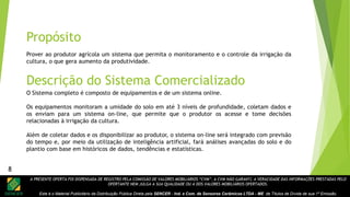 A PRESENTE OFERTA FOI DISPENSADA DE REGISTRO PELA COMISSÃO DE VALORES MOBILIÁRIOS “CVM”. A CVM NÃO GARANTE A VERACIDADE DAS INFORMAÇÕES PRESTADAS PELO
OFERTANTE NEM JULGA A SUA QUALIDADE OU A DOS VALORES MOBILIÁRIOS OFERTADOS.
Este é o Material Publicitário da Distribuição Pública Direta pela SENCER - Ind. e Com. de Sensores Cerâmicos LTDA - ME de Títulos de Dívida de sua 1ª Emissão.
8
Prover ao produtor agrícola um sistema que permita o monitoramento e o controle da irrigação da
cultura, o que gera aumento da produtividade.
Propósito
Descrição do Sistema Comercializado
O Sistema completo é composto de equipamentos e de um sistema online.
Os equipamentos monitoram a umidade do solo em até 3 níveis de profundidade, coletam dados e
os enviam para um sistema on-line, que permite que o produtor os acesse e tome decisões
relacionadas à irrigação da cultura.
Além de coletar dados e os disponibilizar ao produtor, o sistema on-line será integrado com previsão
do tempo e, por meio da utilização de inteligência artificial, fará análises avançadas do solo e do
plantio com base em históricos de dados, tendências e estatísticas.
8
 