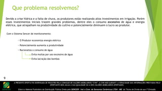 A PRESENTE OFERTA FOI DISPENSADA DE REGISTRO PELA COMISSÃO DE VALORES MOBILIÁRIOS “CVM”. A CVM NÃO GARANTE A VERACIDADE DAS INFORMAÇÕES PRESTADAS PELO
OFERTANTE NEM JULGA A SUA QUALIDADE OU A DOS VALORES MOBILIÁRIOS OFERTADOS.
Este é o Material Publicitário da Distribuição Pública Direta pela SENCER - Ind. e Com. de Sensores Cerâmicos LTDA - ME de Títulos de Dívida de sua 1ª Emissão.
9
- O Produtor economiza energia elétrica
- Potencialmente aumenta a produtividade
- Racionaliza o consumo de água
Evita multas por uso excessivo de água
Evita lacração das bombas
Devido a crise hídrica e a falta de chuva, os produtores estão realizando altos investimentos em irrigação. Porém
esses investimentos iniciais trazem grandes problemas, dentre eles o consumo excessivo de água e energia
elétrica, que atrapalham na produtividade do cultivo e potencialmente diminuem o lucro ao produtor.
Com o Sistema Sencer de monitoramento:
Que problema resolvemos?
9
 