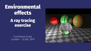Environmental
effects
A ray tracing
exercise
Functional Scala
London - 12 Dec 2019
 