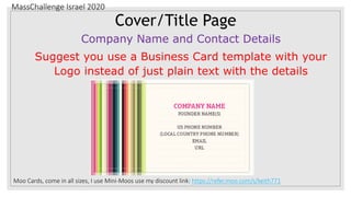 MassChallenge Israel 2020
Cover/Title Page
Company Name and Contact Details
Suggest you use a Business Card template with your
Logo instead of just plain text with the details
Moo Cards, come in all sizes, I use Mini-Moos use my discount link: https://refer.moo.com/s/keith771
 