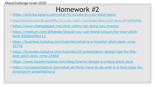MassChallenge Israel 2020
Homework #2
◦ https://articles.bplans.com/what-to-include-in-your-pitch-deck/
◦ https://medium.com/@ryansheffer/10-truths-i-wish-i-had-known-about-pitch-decks-3d7a06fb068e
◦ https://www.changeagain.me/what-colors-can-bring-you-money/
◦ https://medium.com/@Raydar/should-you-use-brand-colours-for-your-pitch-
deck-45566d30e111
◦ https://business.tutsplus.com/tutorials/what-is-a-investor-pitch-deck--cms-
32776
◦ https://business.tutsplus.com/tutorials/10-presentation-design-tips-for-the-
best-pitch-deck--cms-24860
◦ https://www.basetemplates.com/blog/how-to-design-a-unique-pitch-deck
◦ https://synapsiscreative.com/what-do-fonts-have-to-do-with-it-5-font-rules-for-
powerpoint-presentations/
 