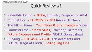 MassChallenge Israel 2020
Quick Review #2
6. Sales/Marketing – Niche, Industry Targeted or ABM
7. Competition – IT DOES EXIST! Research Them
8. The ME in Team – Your Team & any Investors Focus!
9. Financial Info – Show Sales, Traction/Customers,
Future Expenses and Profits, NOT A Spreadsheet
10.Closing – THE ASK, 2X+ it! Achievements and
Future Usage of Funds, Closing Tag Line
 