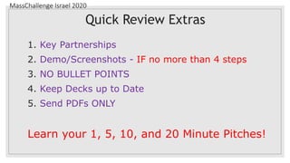 MassChallenge Israel 2020
Quick Review Extras
1. Key Partnerships
2. Demo/Screenshots - IF no more than 4 steps
3. NO BULLET POINTS
4. Keep Decks up to Date
5. Send PDFs ONLY
Learn your 1, 5, 10, and 20 Minute Pitches!
 