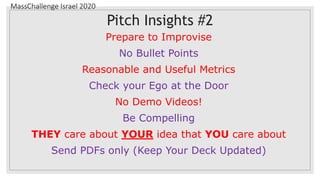 MassChallenge Israel 2020
Pitch Insights #2
Prepare to Improvise
No Bullet Points
Reasonable and Useful Metrics
Check your Ego at the Door
No Demo Videos!
Be Compelling
THEY care about YOUR idea that YOU care about
Send PDFs only (Keep Your Deck Updated)
 