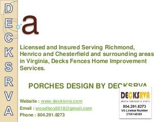 Decksrv 
a 
Licensed and Insured Serving Richmond, 
Henrico and Chesterfield and surrounding areas 
in Virginia, Decks Fences Home Improvement 
Services. 
PORCHES DESIGN BY DECKSRVA 
Website : www.decksrva.com 
Email : woodboy5018@gmail.com 
Phone : 804.291.8273 
 