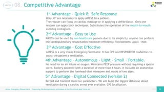 page
page
Airess Emergency Resuscitator – Improving Cardiorespiratory techniques in the Covid and post Covid era 10 10
08. Competitive Advantage
Only 30’ are necessary to apply AIRESS to a patient.
The rescuer can focus on cardiac massage or in applying a defibrillator. Only one
rescuer can apply both techniques. Substitutes the operation of the mouth-to-mouth
avoiding contagions.
1st Advantage – Quick & Safe Response
AIRESS can be used by non-healthcare persons due to its simplicity, anyone can perform
the cardiopulmonary resuscitation maneuver efficiency. Two bottoms: Adult - Kids
2nd Advantage – Easy to Use
5th Advantage – Digital Connected (version 2)
4th Advantage – Autonomous - Light – Small – Portable.
3th Advantage – Cost Effective
AIRESS is a very cheap Emergency Ventilator. It has CPR and RESPIRATOR modalities to
assist the patient's ventilation.
No need for an air intake or oxygen. Maintains PEEP pressure without requiring a special
valve. Battery powered with a duration of more than 4 hours. It includes an anatomical
support to perform the forehead-chin maneuver and masks of two sizes.
Record and transmit main live parameters. We will build the biggest database about
ventilation during a cardiac arrest ever available. GPS localization.
 