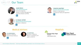 page
page
Airess Emergency Resuscitator – Improving Cardiorespiratory techniques in the Covid and post Covid era 19 19
17. Our Team
JAUME PALOU
CTO, CEO & CO-Founder
Electronic Engineer
Master in Project Management
Executive Master Certified
Dr. MIQUEL SISTERÉ
Medical Director & CO-Founder
Bachelors in Medicine
FRANCESC MARTÍNEZ
Business Director & Co-Founder
Master in International
Commercial Trade and Legislation
Medical Advisors
Dr. AGUSTÍ RUIZ
Bachelors in Medicine
Master in emergency and
urgency medicine
Dr. ANTONI ROSELL
Bachelors in Medicine
Head of thoracic Medicine
Hospitals
 