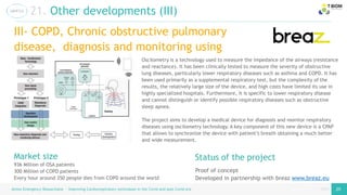 page
page
Airess Emergency Resuscitator – Improving Cardiorespiratory techniques in the Covid and post Covid era 25 25
21. Other developments (III)
III- COPD, Chronic obstructive pulmonary
disease, diagnosis and monitoring using
oscilometry
Proof of concept
Developed in partnership with breaz www.breaz.eu
Status of the project
Oscilometry is a technology used to measure the impedance of the airways (resistance
and reactance). It has been clinically tested to measure the severity of obstructive
lung diseases, particularly lower respiratory diseases such as asthma and COPD. It has
been used primarily as a supplemental respiratory test, but the complexity of the
results, the relatively large size of the device, and high costs have limited its use in
highly specialized hospitals. Furthermore, it is specific to lower respiratory disease
and cannot distinguish or identify possible respiratory diseases such as obstructive
sleep apnea.
The project aims to develop a medical device for diagnosis and monitor respiratory
diseases using oscilometry technology. A key component of this new device is a CPAP
that allows to synchronize the device with patient’s breath obtaining a much better
and wide measurement.
Market size
936 Million of OSA patients
300 Million of COPD patients
Every hour around 350 people dies from COPD around the world
 