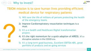 page
page
Airess Emergency Resuscitator – Improving Cardiorespiratory techniques in the Covid and post Covid era 28 28
22. Why to invest?
1) Will save the life of millions of persons protecting the health
of the emergency teams
2) Improve Cardiorespiratory resuscitation techniques is a
must.
3) It’s a e-health and Healthcare Digital transformation
project.
4) It’s the right momentum for a quick adoption of AIRESS. It’s a
disruptive solution in the COVID era.
5) It’s a long-term good business, Excellent EBITDA 40%, great
portfolio of products and on-going services
TBIOM mission is to save human lives providing efficient
medical device for respiratory patients
 