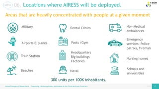 page
page
06. Locations where AIRESS will be deployed.
Airess Emergency Resuscitator – Improving Cardiorespiratory techniques in the Covid and post Covid era 7 7
Train Station
Beaches
Dental Clinics
Pools /Gym
Airports & planes.
Military
Naval
Non-Medical
ambulances
Emergency
services: Police
patrols, fireman
Nursing homes
Schools and
universities
300 units per 100K inhabitants.
Areas that are heavily concentrated with people at a given moment
Headquarters
Big buildings
Factories
 