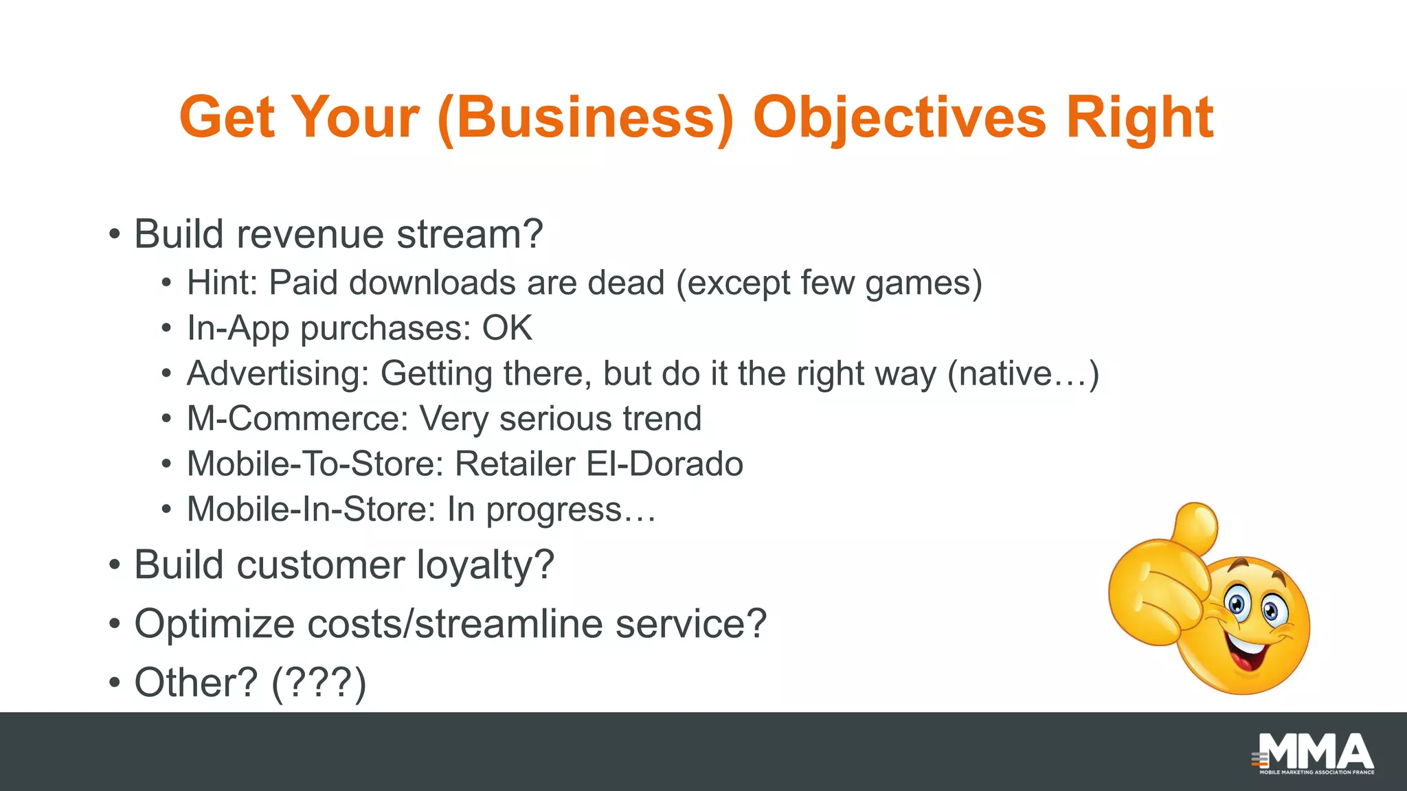 Get Your (Business) Objectives Right
• Build revenue stream?
• Hint: Paid downloads are dead (except few games)
• In-App purchases: OK
• Advertising: Getting there, but do it the right way (native…)
• M-Commerce: Very serious trend
• Mobile-To-Store: Retailer El-Dorado
• Mobile-In-Store: In progress…
• Build customer loyalty?
• Optimize costs/streamline service?
• Other? (???)
 