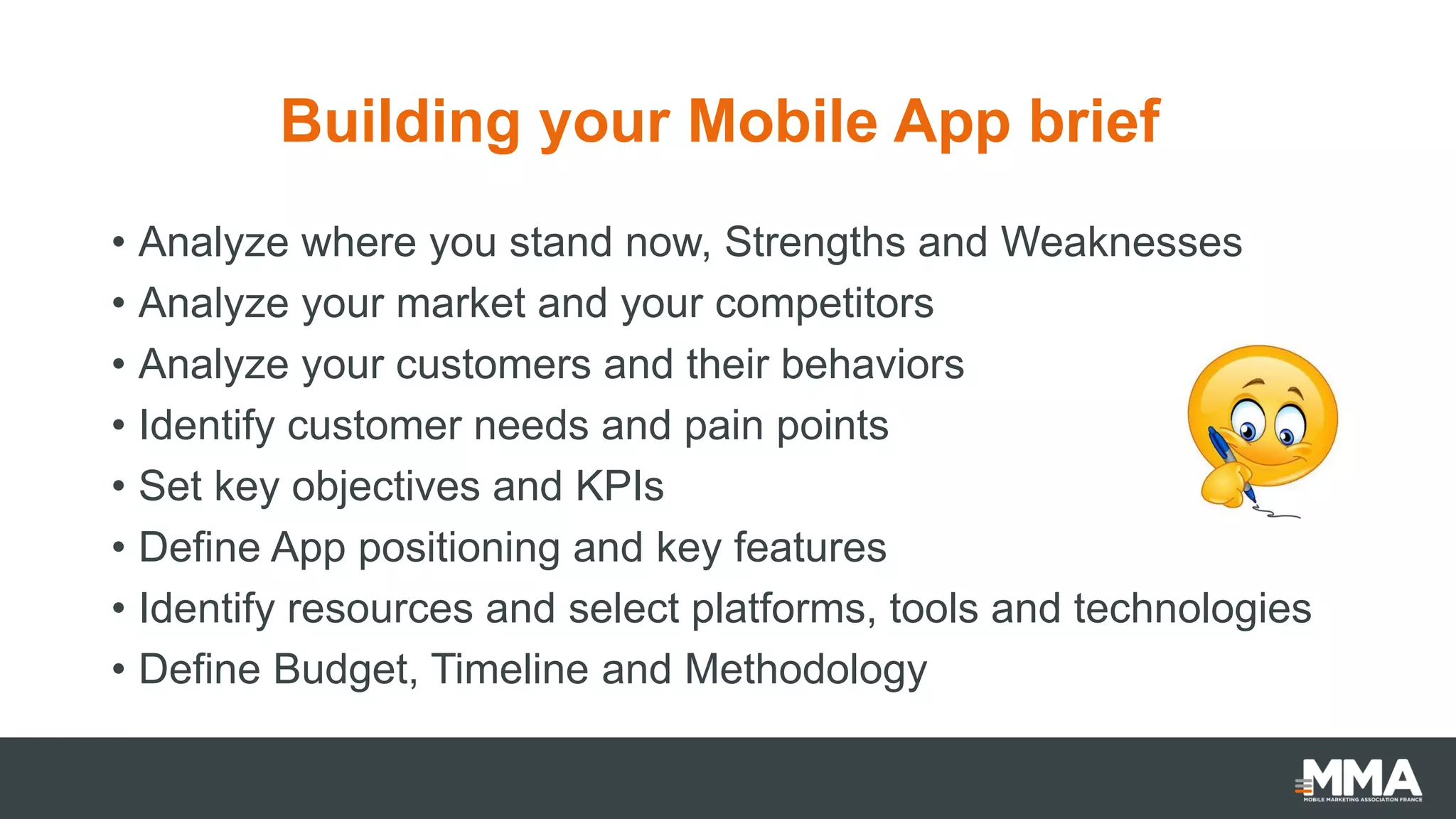 Building your Mobile App brief
• Analyze where you stand now, Strengths and Weaknesses
• Analyze your market and your competitors
• Analyze your customers and their behaviors
• Identify customer needs and pain points
• Set key objectives and KPIs
• Define App positioning and key features
• Identify resources and select platforms, tools and technologies
• Define Budget, Timeline and Methodology
 