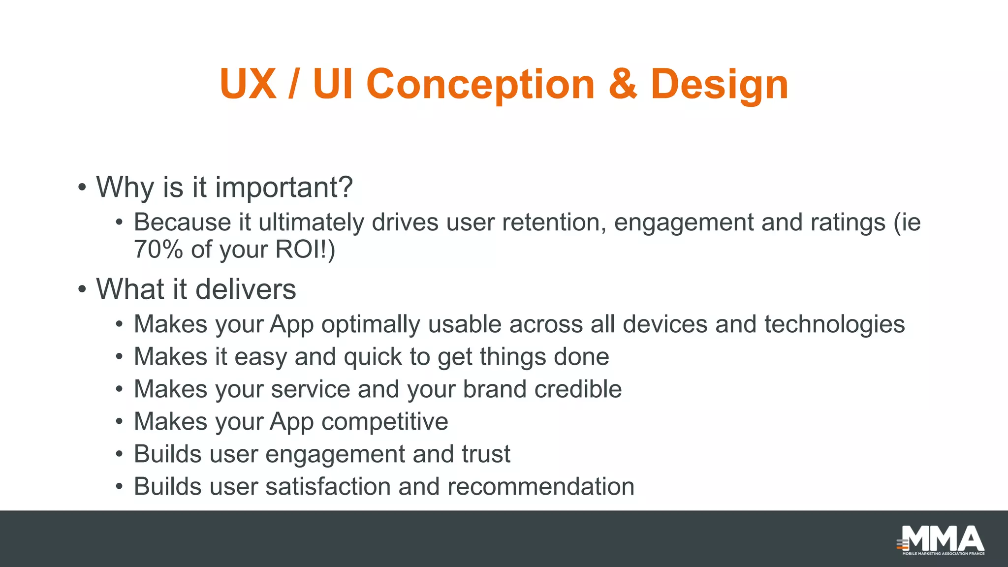 UX / UI Conception & Design
• Why is it important?
• Because it ultimately drives user retention, engagement and ratings (ie
70% of your ROI!)
• What it delivers
• Makes your App optimally usable across all devices and technologies
• Makes it easy and quick to get things done
• Makes your service and your brand credible
• Makes your App competitive
• Builds user engagement and trust
• Builds user satisfaction and recommendation
 