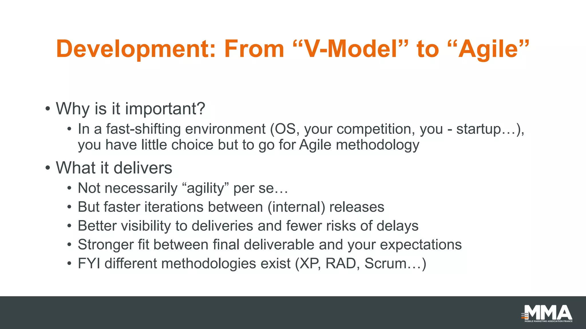 Development: From “V-Model” to “Agile”
• Why is it important?
• In a fast-shifting environment (OS, your competition, you - startup…),
you have little choice but to go for Agile methodology
• What it delivers
• Not necessarily “agility” per se…
• But faster iterations between (internal) releases
• Better visibility to deliveries and fewer risks of delays
• Stronger fit between final deliverable and your expectations
• FYI different methodologies exist (XP, RAD, Scrum…)
 