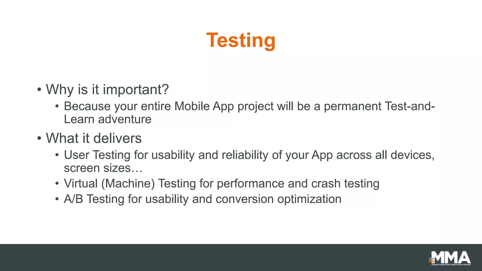 Testing
• Why is it important?
• Because your entire Mobile App project will be a permanent Test-and-
Learn adventure
• What it delivers
• User Testing for usability and reliability of your App across all devices,
screen sizes…
• Virtual (Machine) Testing for performance and crash testing
• A/B Testing for usability and conversion optimization
 
