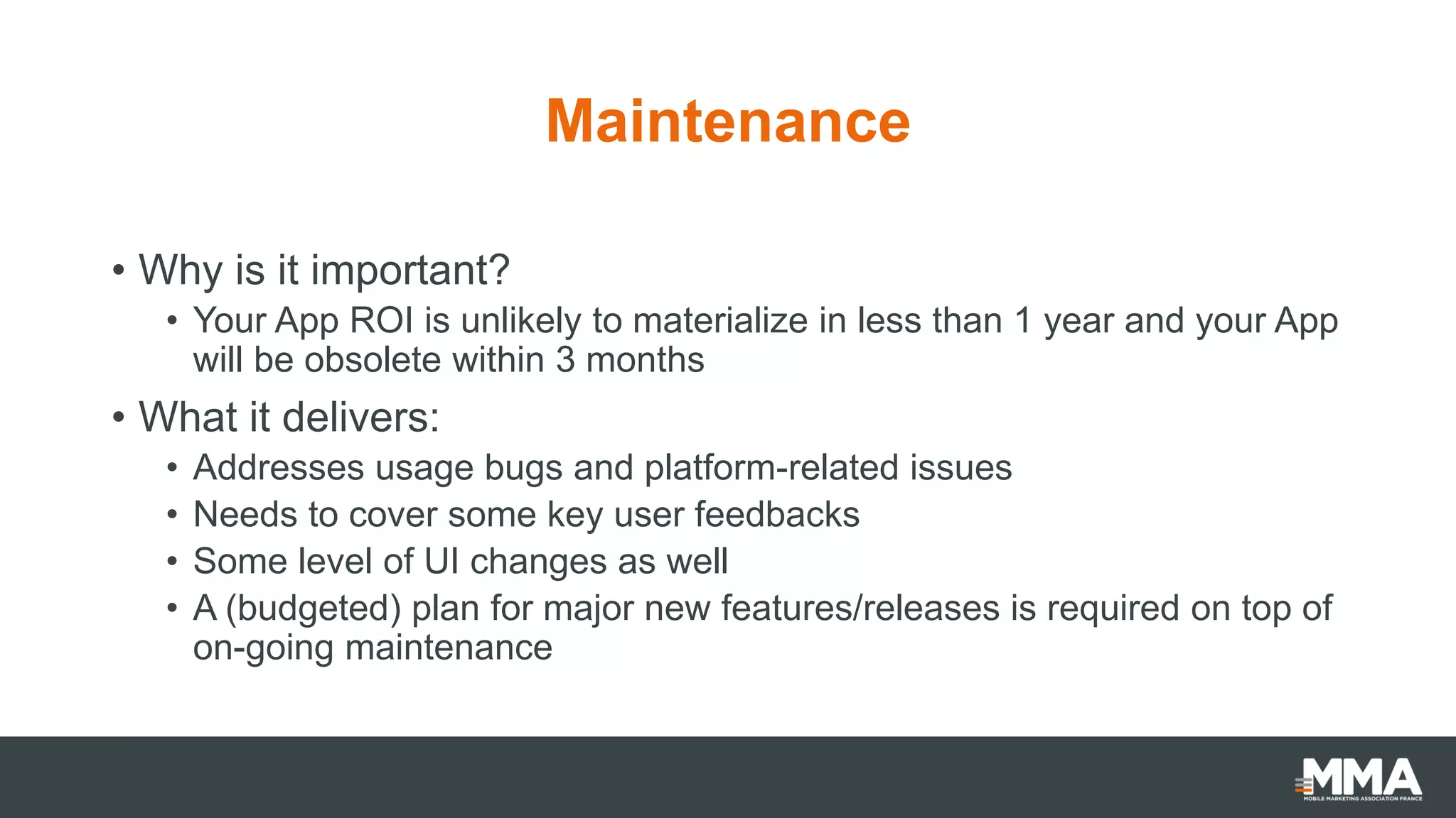 Maintenance
• Why is it important?
• Your App ROI is unlikely to materialize in less than 1 year and your App
will be obsolete within 3 months
• What it delivers:
• Addresses usage bugs and platform-related issues
• Needs to cover some key user feedbacks
• Some level of UI changes as well
• A (budgeted) plan for major new features/releases is required on top of
on-going maintenance
 